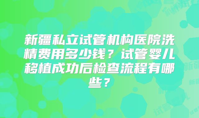 新疆私立试管机构医院洗精费用多少钱？试管婴儿移植成功后检查流程有哪些？
