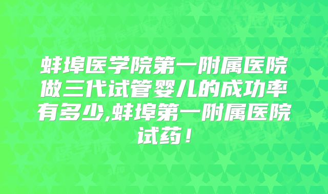 蚌埠医学院第一附属医院做三代试管婴儿的成功率有多少,蚌埠第一附属医院试药!