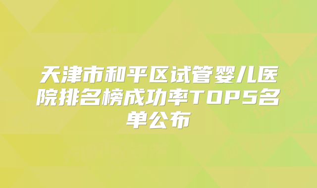 天津市和平区试管婴儿医院排名榜成功率TOP5名单公布