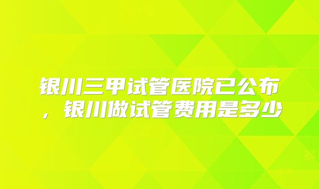 银川三甲试管医院已公布，银川做试管费用是多少