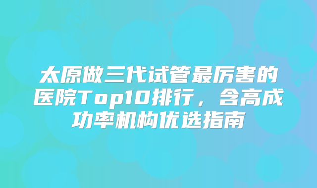 太原做三代试管最厉害的医院Top10排行,含高成功率机构优选指南