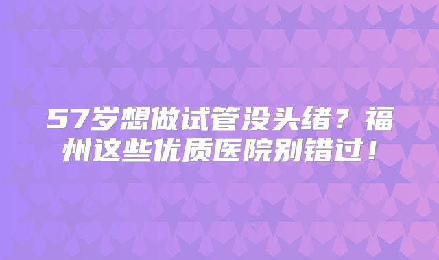 57岁想做试管没头绪？福州这些优质医院别错过！