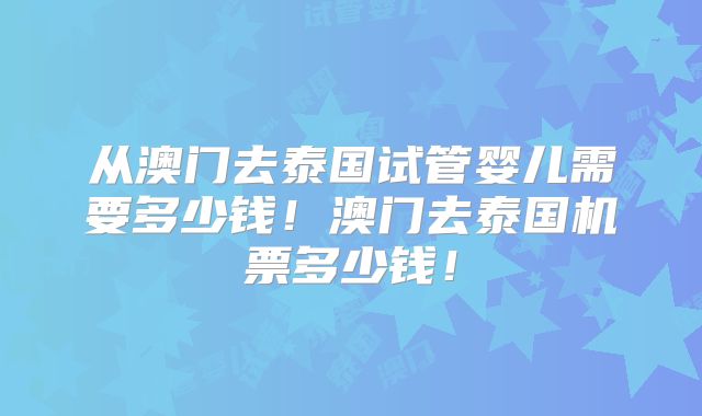 从澳门去泰国试管婴儿需要多少钱！澳门去泰国机票多少钱！