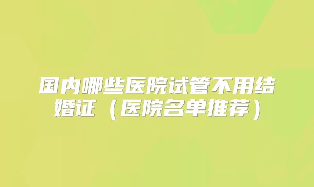 国内哪些医院试管不用结婚证(医院名单推荐)