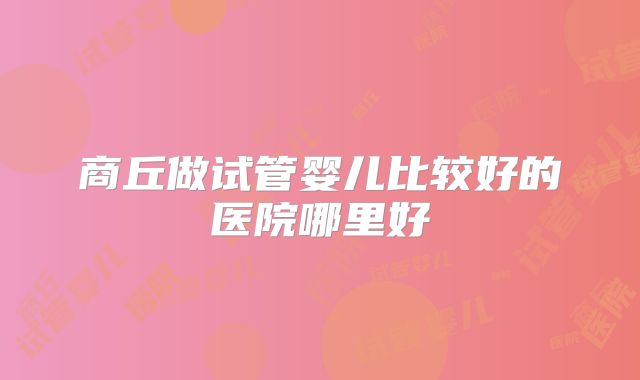商丘做试管婴儿比较好的医院哪里好