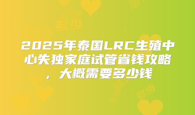 2025年泰国LRC生殖中心失独家庭试管省钱攻略，大概需要多少钱
