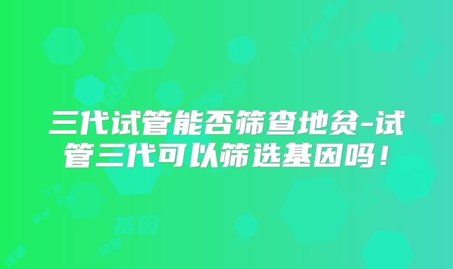 三代试管能否筛查地贫-试管三代可以筛选基因吗！