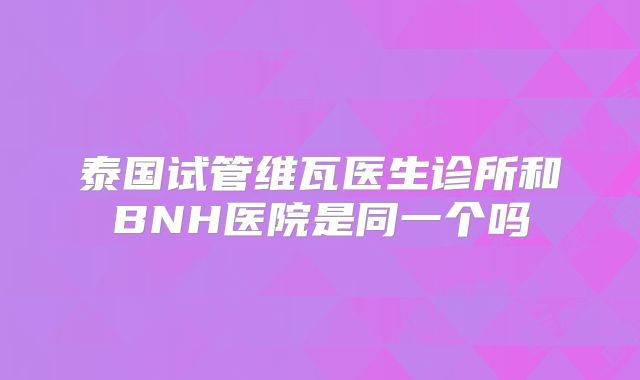 泰国试管维瓦医生诊所和BNH医院是同一个吗