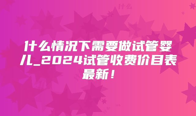 什么情况下需要做试管婴儿_2024试管收费价目表最新！