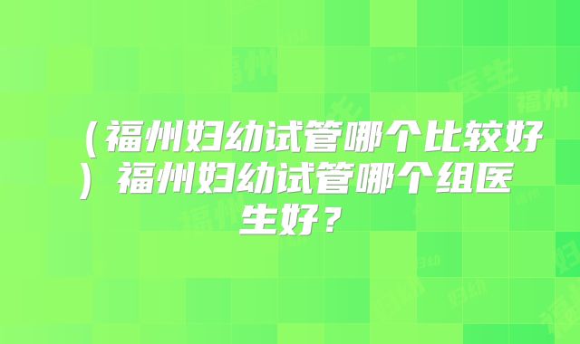 （福州妇幼试管哪个比较好）福州妇幼试管哪个组医生好？