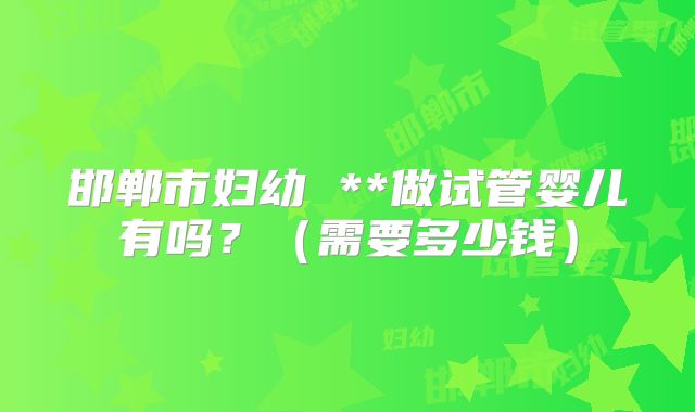 邯郸市妇幼 **做试管婴儿有吗？（需要多少钱）