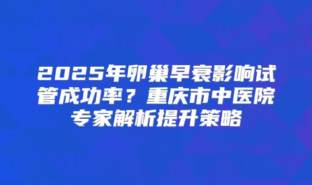 2025年卵巢早衰影响试管成功率？重庆市中医院专家解析提升策略