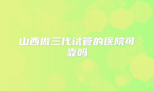 山西做三代试管的医院可靠吗