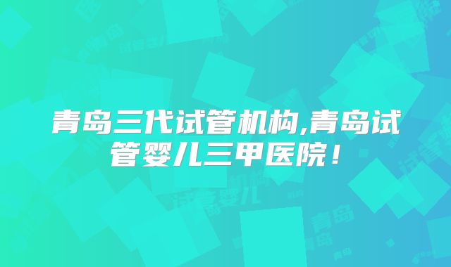 青岛三代试管机构,青岛试管婴儿三甲医院!