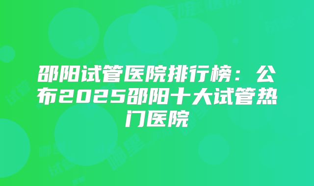 邵阳试管医院排行榜:公布2025邵阳十大试管热门医院