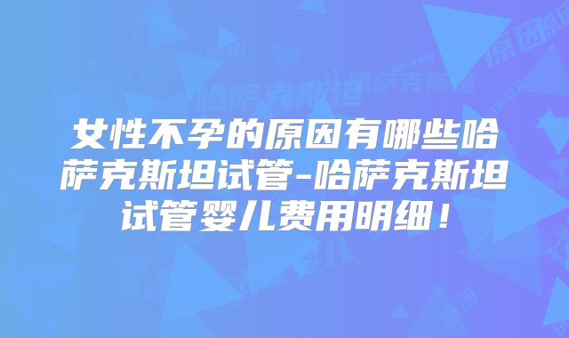 女性不孕的原因有哪些哈萨克斯坦试管-哈萨克斯坦试管婴儿费用明细!