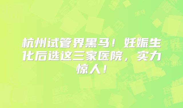 杭州试管界黑马!妊娠生化后选这三家医院,实力惊人!