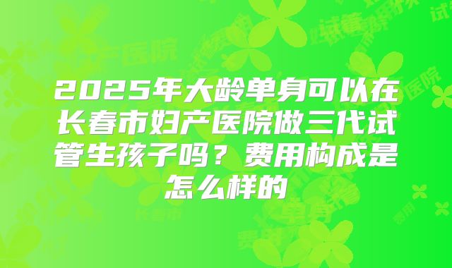 2025年大龄单身可以在长春市妇产医院做三代试管生孩子吗？费用构成是怎么样的