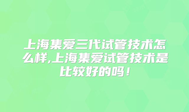 上海集爱三代试管技术怎么样,上海集爱试管技术是比较好的吗!
