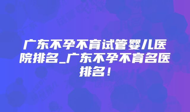 广东不孕不育试管婴儿医院排名_广东不孕不育名医排名！
