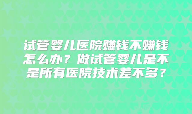 试管婴儿医院赚钱不赚钱怎么办？做试管婴儿是不是所有医院技术差不多？