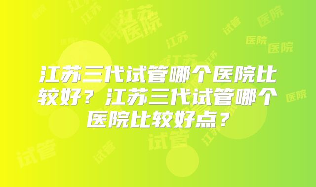 江苏三代试管哪个医院比较好？江苏三代试管哪个医院比较好点？