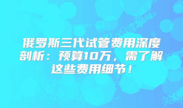 俄罗斯三代试管费用深度剖析:预算10万,需了解这些费用细节!