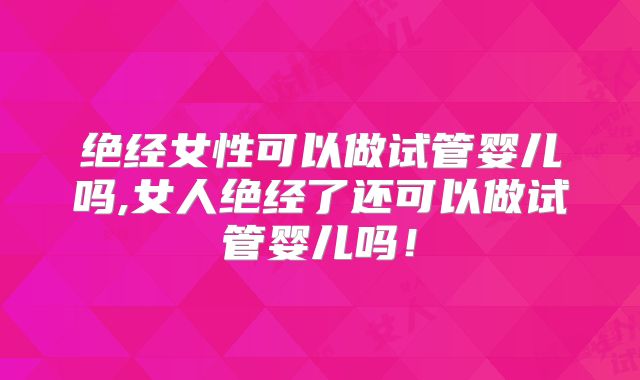 绝经女性可以做试管婴儿吗,女人绝经了还可以做试管婴儿吗！
