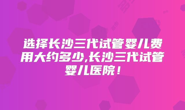 选择长沙三代试管婴儿费用大约多少,长沙三代试管婴儿医院！