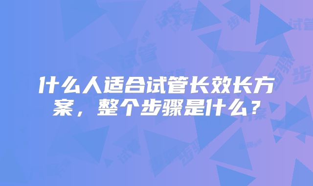 什么人适合试管长效长方案,整个步骤是什么?