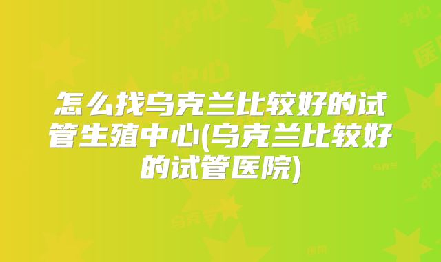 怎么找乌克兰比较好的试管生殖中心(乌克兰比较好的试管医院)