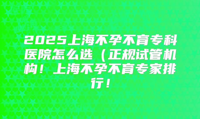 2025上海不孕不育专科医院怎么选(正规试管机构!上海不孕不育专家排行!