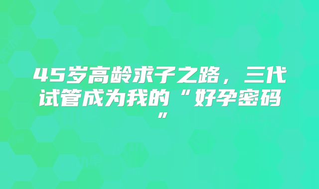 45岁高龄求子之路，三代试管成为我的“好孕密码”