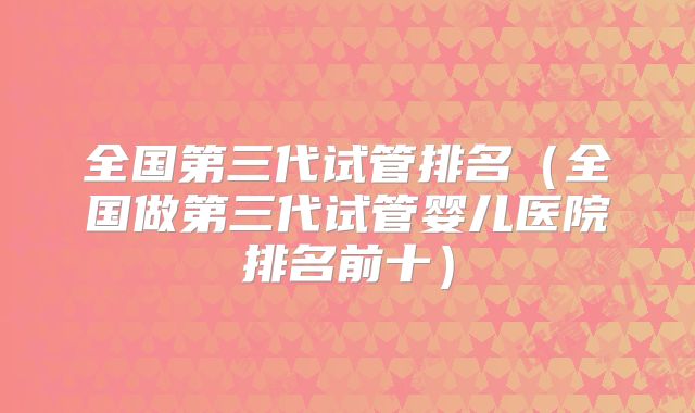 全国第三代试管排名（全国做第三代试管婴儿医院排名前十）