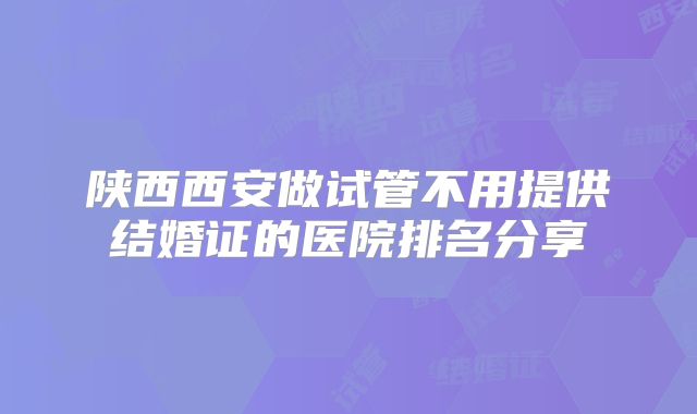 陕西西安做试管不用提供结婚证的医院排名分享