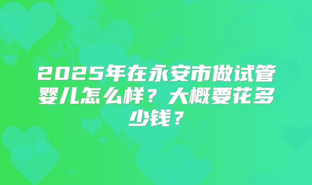 2025年在永安市做试管婴儿怎么样?大概要花多少钱?