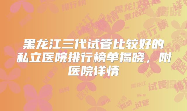 黑龙江三代试管比较好的私立医院排行榜单揭晓，附医院详情