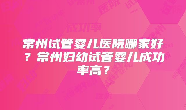 常州试管婴儿医院哪家好？常州妇幼试管婴儿成功率高？