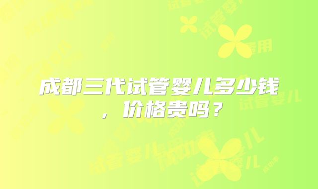 成都三代试管婴儿多少钱,价格贵吗?
