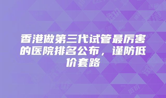 香港做第三代试管最厉害的医院排名公布，谨防低价套路