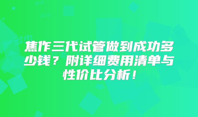 焦作三代试管做到成功多少钱？附详细费用清单与性价比分析！