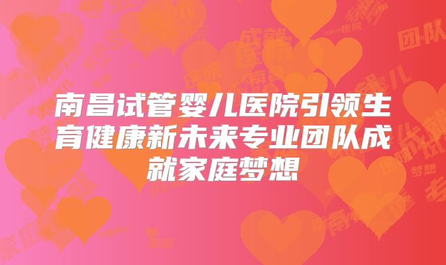 南昌试管婴儿医院引领生育健康新未来专业团队成就家庭梦想