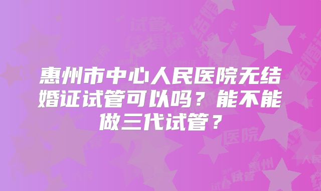 惠州市中心人民医院无结婚证试管可以吗？能不能做三代试管？