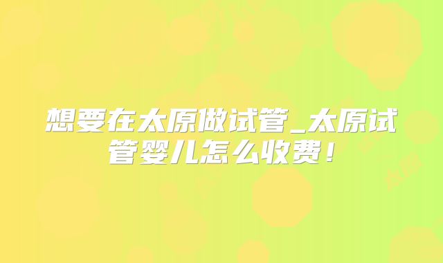 想要在太原做试管_太原试管婴儿怎么收费！
