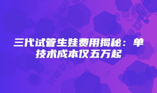 三代试管生娃费用揭秘:单技术成本仅五万起