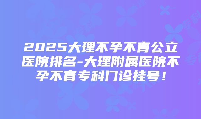 2025大理不孕不育公立医院排名-大理附属医院不孕不育专科门诊挂号！