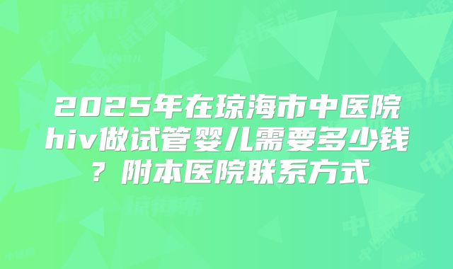 2025年在琼海市中医院hiv做试管婴儿需要多少钱？附本医院联系方式