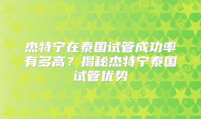 杰特宁在泰国试管成功率有多高？揭秘杰特宁泰国试管优势