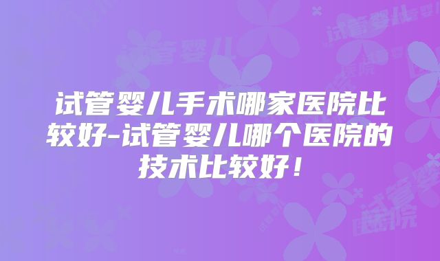 试管婴儿手术哪家医院比较好-试管婴儿哪个医院的技术比较好！