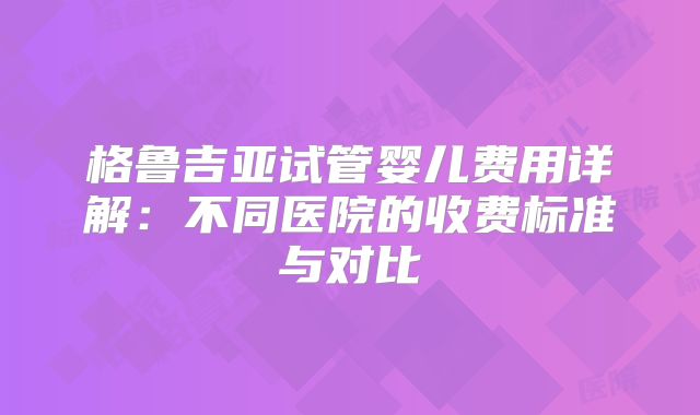 格鲁吉亚试管婴儿费用详解：不同医院的收费标准与对比